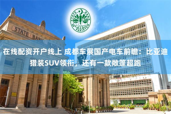 在线配资开户线上 成都车展国产电车前瞻：比亚迪猎装SUV领衔，还有一款敞篷超跑