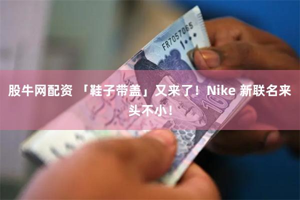 股牛网配资 「鞋子带盖」又来了！Nike 新联名来头不小！