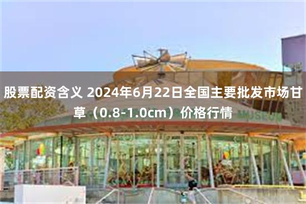 股票配资含义 2024年6月22日全国主要批发市场甘草（0.8-1.0cm）价格行情