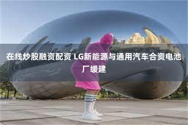 在线炒股融资配资 LG新能源与通用汽车合资电池厂缓建