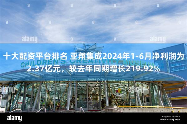 十大配资平台排名 亚翔集成2024年1-6月净利润为2.37亿元，较去年同期增长219.92%