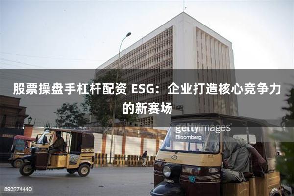 股票操盘手杠杆配资 ESG：企业打造核心竞争力的新赛场