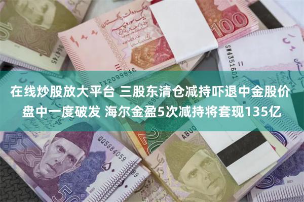 在线炒股放大平台 三股东清仓减持吓退中金股价 盘中一度破发 海尔金盈5次减持将套现135亿