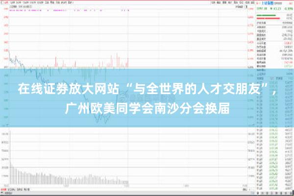 在线证劵放大网站 “与全世界的人才交朋友”，广州欧美同学会南沙分会换届