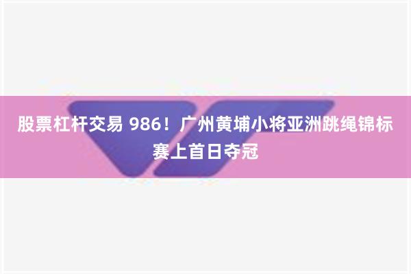 股票杠杆交易 986！广州黄埔小将亚洲跳绳锦标赛上首日夺冠