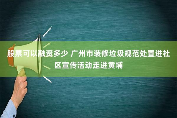 股票可以融资多少 广州市装修垃圾规范处置进社区宣传活动走进黄埔