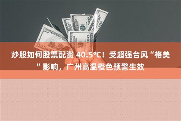 炒股如何股票配资 40.5℃！受超强台风“格美”影响，广州高温橙色预警生效