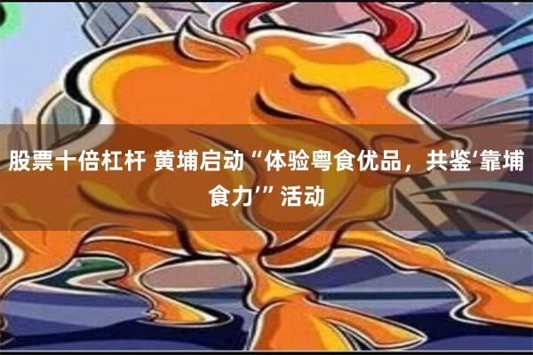 股票十倍杠杆 黄埔启动“体验粤食优品，共鉴‘靠埔食力’”活动