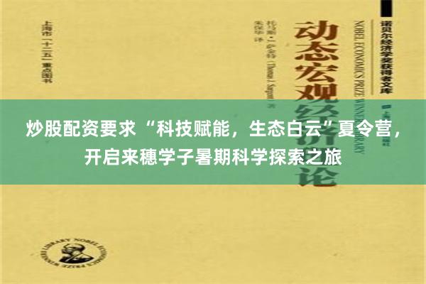 炒股配资要求 “科技赋能，生态白云”夏令营，开启来穗学子暑期科学探索之旅