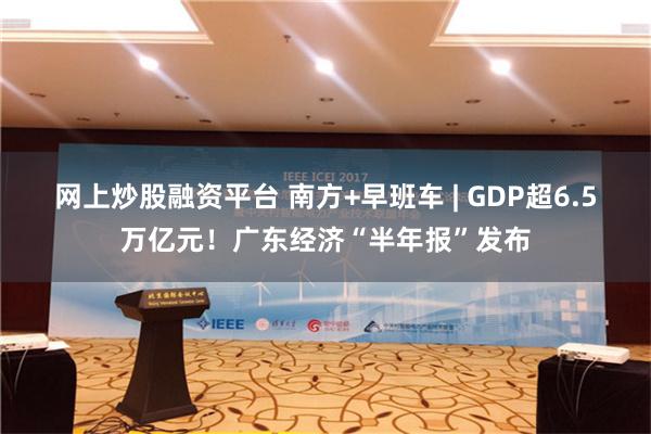 网上炒股融资平台 南方+早班车 | GDP超6.5万亿元！广东经济“半年报”发布