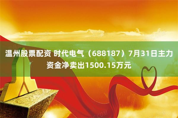 温州股票配资 时代电气（688187）7月31日主力资金净卖出1500.15万元