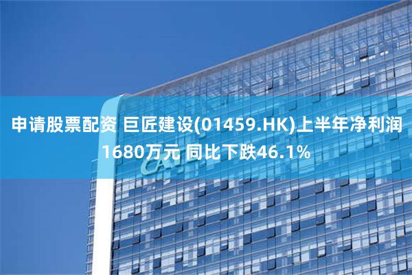 申请股票配资 巨匠建设(01459.HK)上半年净利润1680万元 同比下跌46.1%