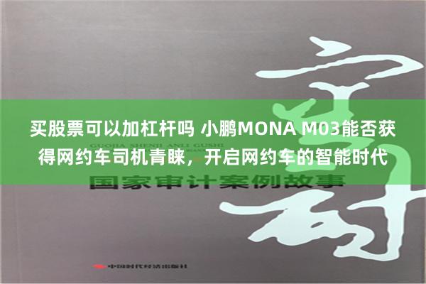 买股票可以加杠杆吗 小鹏MONA M03能否获得网约车司机青睐，开启网约车的智能时代