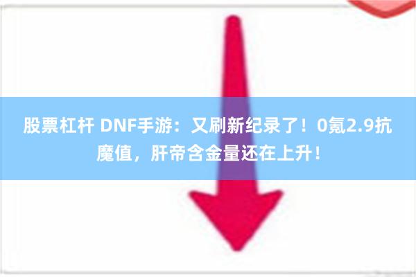 股票杠杆 DNF手游：又刷新纪录了！0氪2.9抗魔值，肝帝含金量还在上升！