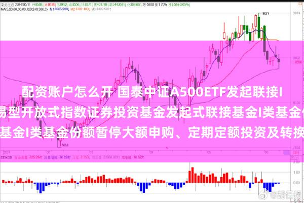 配资账户怎么开 国泰中证A500ETF发起联接I: 关于国泰中证A500交易型开放式指数证券投资基金发起式联接基金I类基金份额暂停大额申购、定期定额投资及转换转入业务的公告