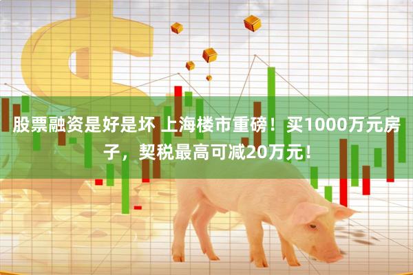 股票融资是好是坏 上海楼市重磅！买1000万元房子，契税最高可减20万元！