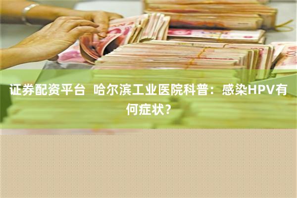 证券配资平台  哈尔滨工业医院科普：感染HPV有何症状？