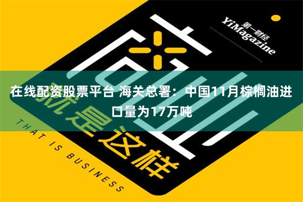 在线配资股票平台 海关总署：中国11月棕榈油进口量为17万吨