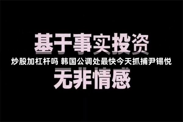 炒股加杠杆吗 韩国公调处最快今天抓捕尹锡悦