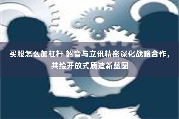 买股怎么加杠杆 韶音与立讯精密深化战略合作，共绘开放式质造新蓝图