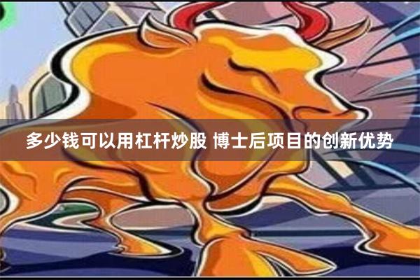 多少钱可以用杠杆炒股 博士后项目的创新优势