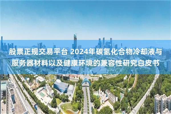 股票正规交易平台 2024年碳氢化合物冷却液与服务器材料以及健康环境的兼容性研究白皮书