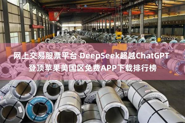 网上交易股票平台 DeepSeek超越ChatGPT 登顶苹果美国区免费APP下载排行榜