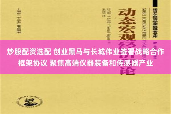 炒股配资选配 创业黑马与长城伟业签署战略合作框架协议 聚焦高端仪器装备和传感器产业